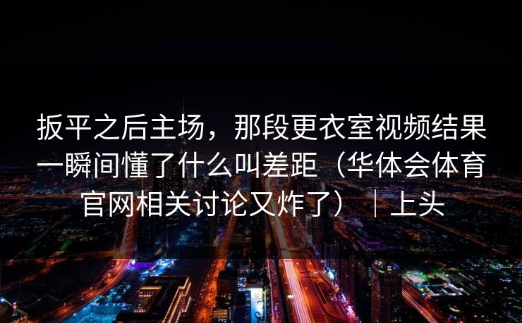 扳平之后主场，那段更衣室视频结果一瞬间懂了什么叫差距（华体会体育官网相关讨论又炸了）｜上头